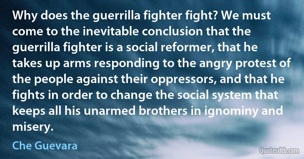 Why does the guerrilla fighter fight? We must come to the inevitable conclusion that the guerrilla fighter is a social reformer, that he takes up arms responding to the angry protest of the people against their oppressors, and that he fights in order to change the social system that keeps all his unarmed brothers in ignominy and misery. (Che Guevara)