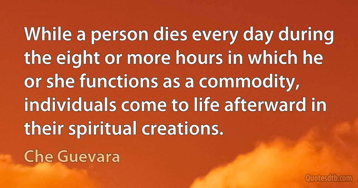 While a person dies every day during the eight or more hours in which he or she functions as a commodity, individuals come to life afterward in their spiritual creations. (Che Guevara)