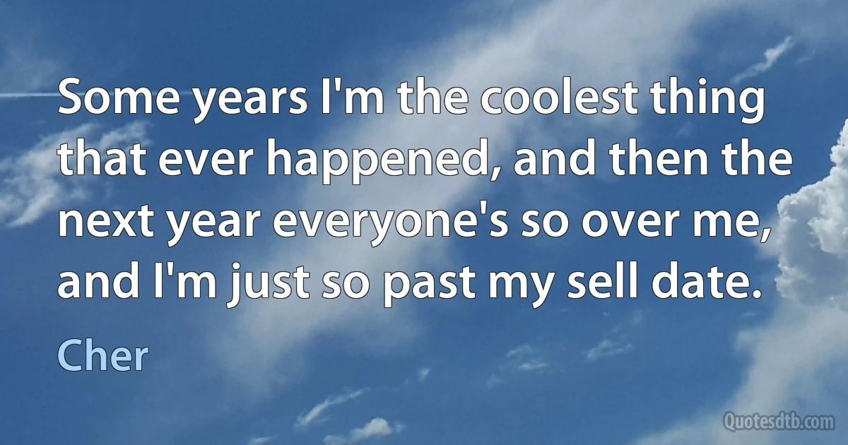 Some years I'm the coolest thing that ever happened, and then the next year everyone's so over me, and I'm just so past my sell date. (Cher)