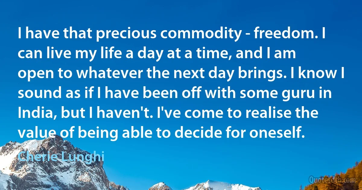 I have that precious commodity - freedom. I can live my life a day at a time, and I am open to whatever the next day brings. I know I sound as if I have been off with some guru in India, but I haven't. I've come to realise the value of being able to decide for oneself. (Cherie Lunghi)