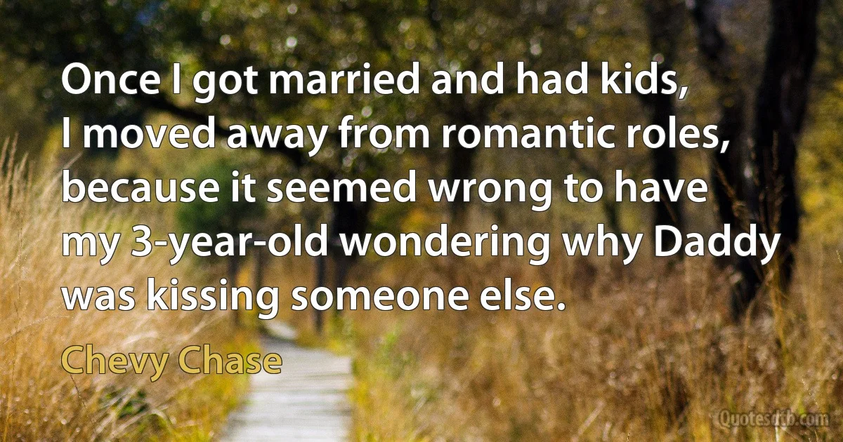 Once I got married and had kids, I moved away from romantic roles, because it seemed wrong to have my 3-year-old wondering why Daddy was kissing someone else. (Chevy Chase)