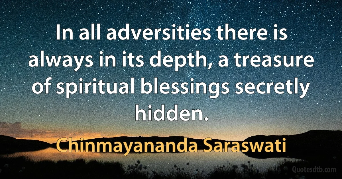 In all adversities there is always in its depth, a treasure of spiritual blessings secretly hidden. (Chinmayananda Saraswati)