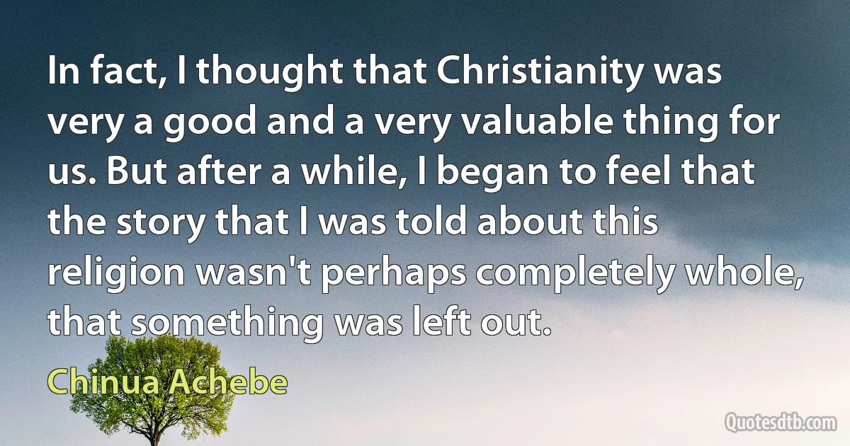 In fact, I thought that Christianity was very a good and a very valuable thing for us. But after a while, I began to feel that the story that I was told about this religion wasn't perhaps completely whole, that something was left out. (Chinua Achebe)