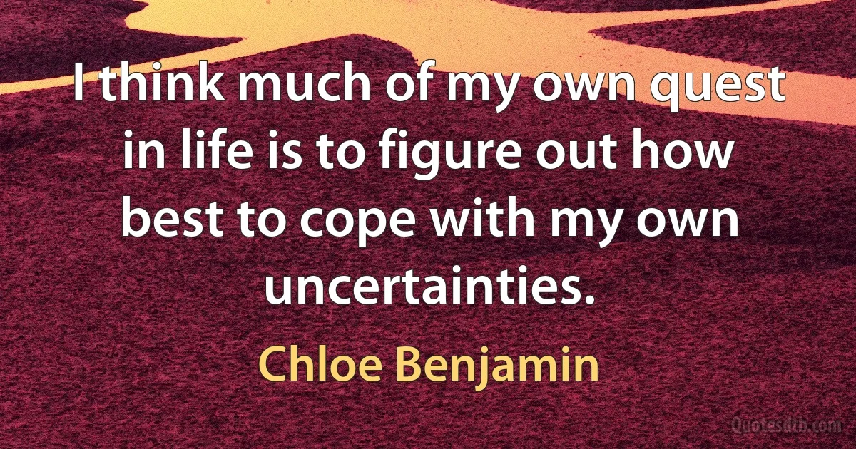 I think much of my own quest in life is to figure out how best to cope with my own uncertainties. (Chloe Benjamin)