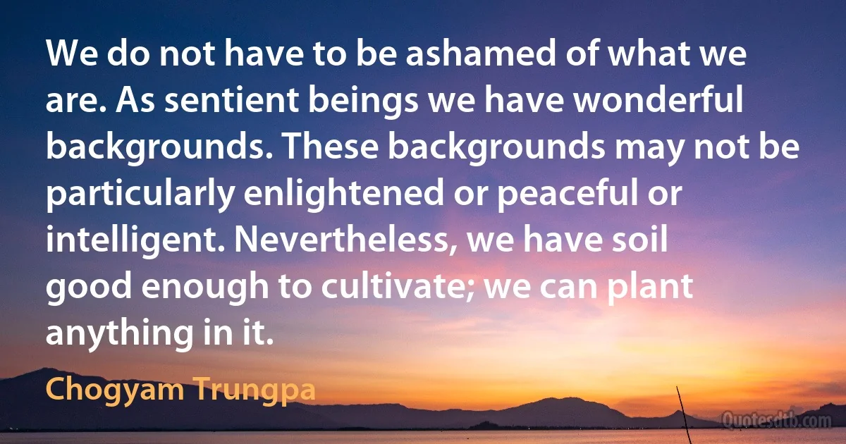 We do not have to be ashamed of what we are. As sentient beings we have wonderful backgrounds. These backgrounds may not be particularly enlightened or peaceful or intelligent. Nevertheless, we have soil good enough to cultivate; we can plant anything in it. (Chogyam Trungpa)