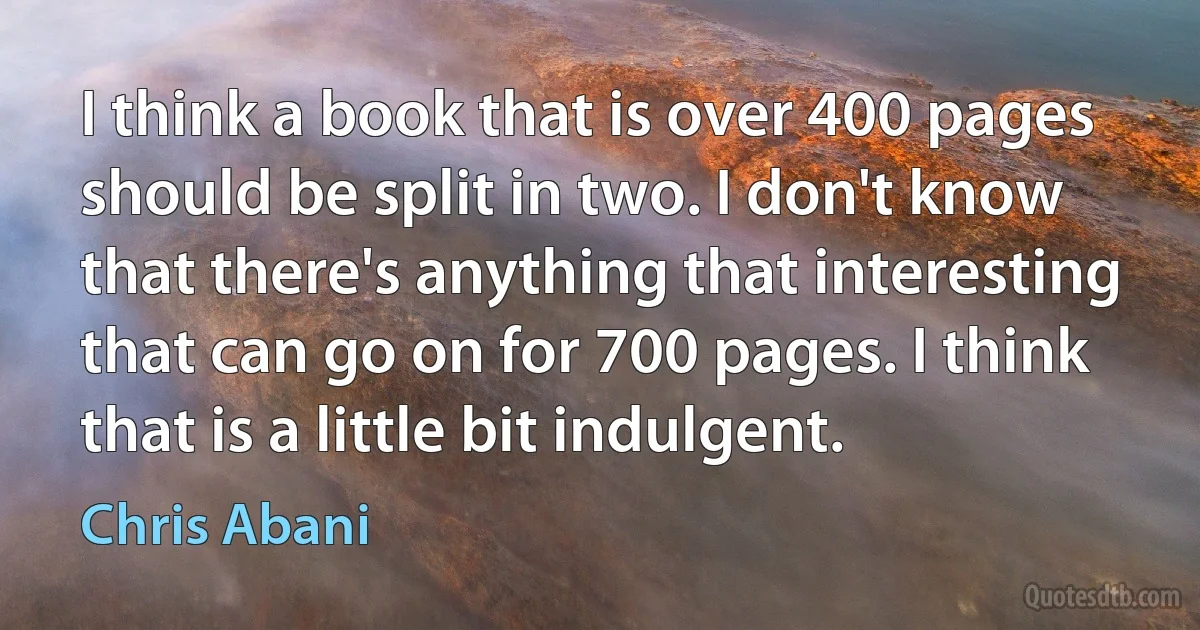 I think a book that is over 400 pages should be split in two. I don't know that there's anything that interesting that can go on for 700 pages. I think that is a little bit indulgent. (Chris Abani)