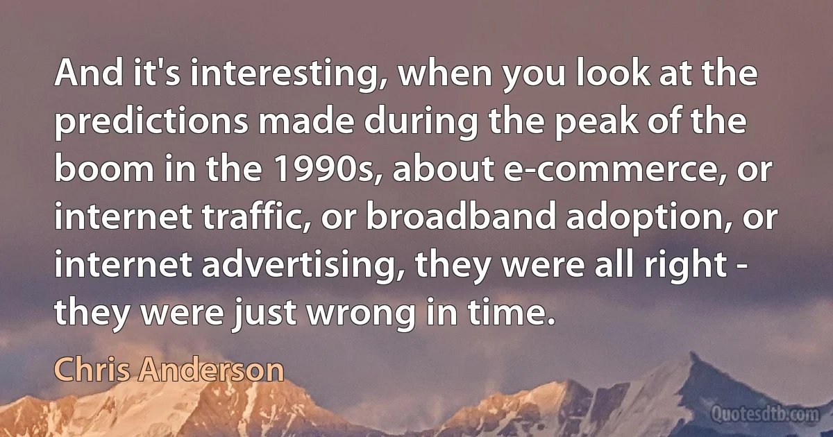 And it's interesting, when you look at the predictions made during the peak of the boom in the 1990s, about e-commerce, or internet traffic, or broadband adoption, or internet advertising, they were all right - they were just wrong in time. (Chris Anderson)