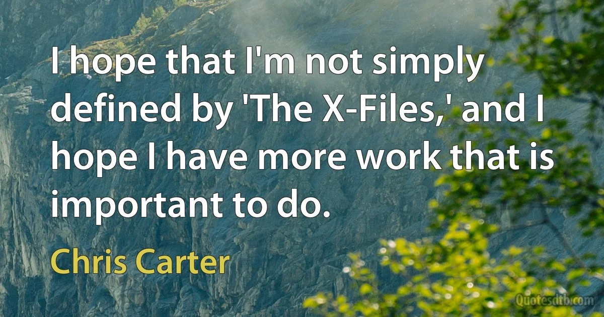 I hope that I'm not simply defined by 'The X-Files,' and I hope I have more work that is important to do. (Chris Carter)