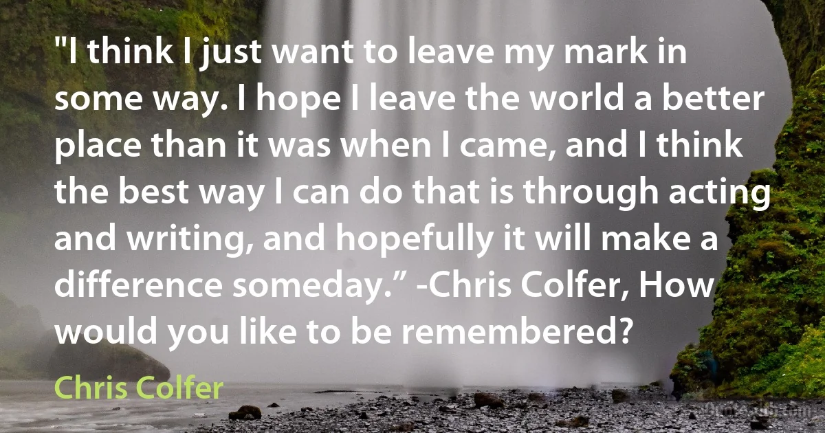 "I think I just want to leave my mark in some way. I hope I leave the world a better place than it was when I came, and I think the best way I can do that is through acting and writing, and hopefully it will make a difference someday.” -Chris Colfer, How would you like to be remembered? (Chris Colfer)