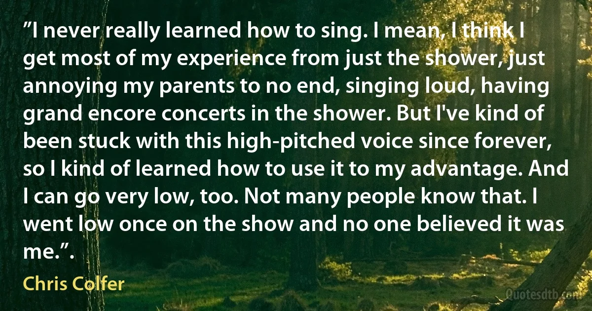 ”I never really learned how to sing. I mean, I think I get most of my experience from just the shower, just annoying my parents to no end, singing loud, having grand encore concerts in the shower. But I've kind of been stuck with this high-pitched voice since forever, so I kind of learned how to use it to my advantage. And I can go very low, too. Not many people know that. I went low once on the show and no one believed it was me.”. (Chris Colfer)