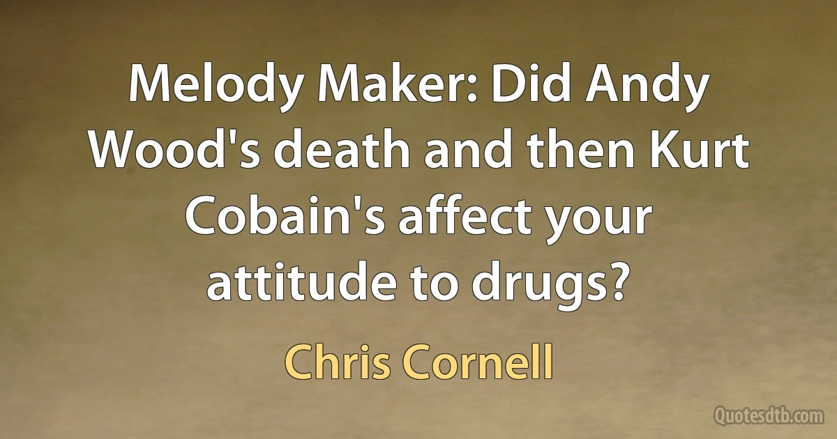 Melody Maker: Did Andy Wood's death and then Kurt Cobain's affect your attitude to drugs? (Chris Cornell)