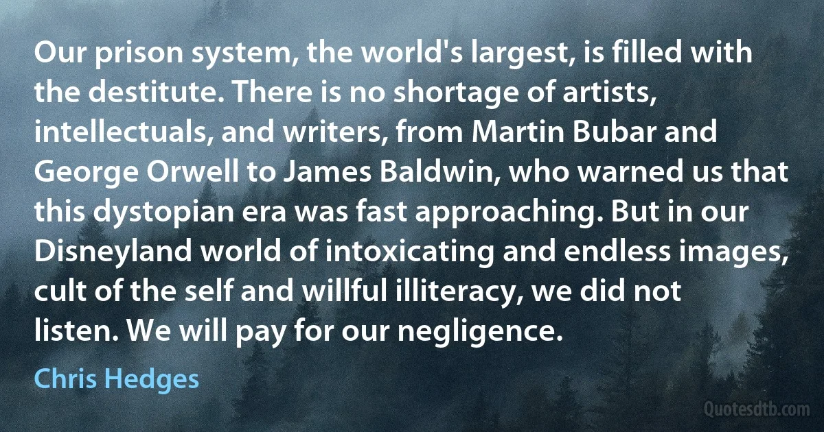 Our prison system, the world's largest, is filled with the destitute. There is no shortage of artists, intellectuals, and writers, from Martin Bubar and George Orwell to James Baldwin, who warned us that this dystopian era was fast approaching. But in our Disneyland world of intoxicating and endless images, cult of the self and willful illiteracy, we did not listen. We will pay for our negligence. (Chris Hedges)