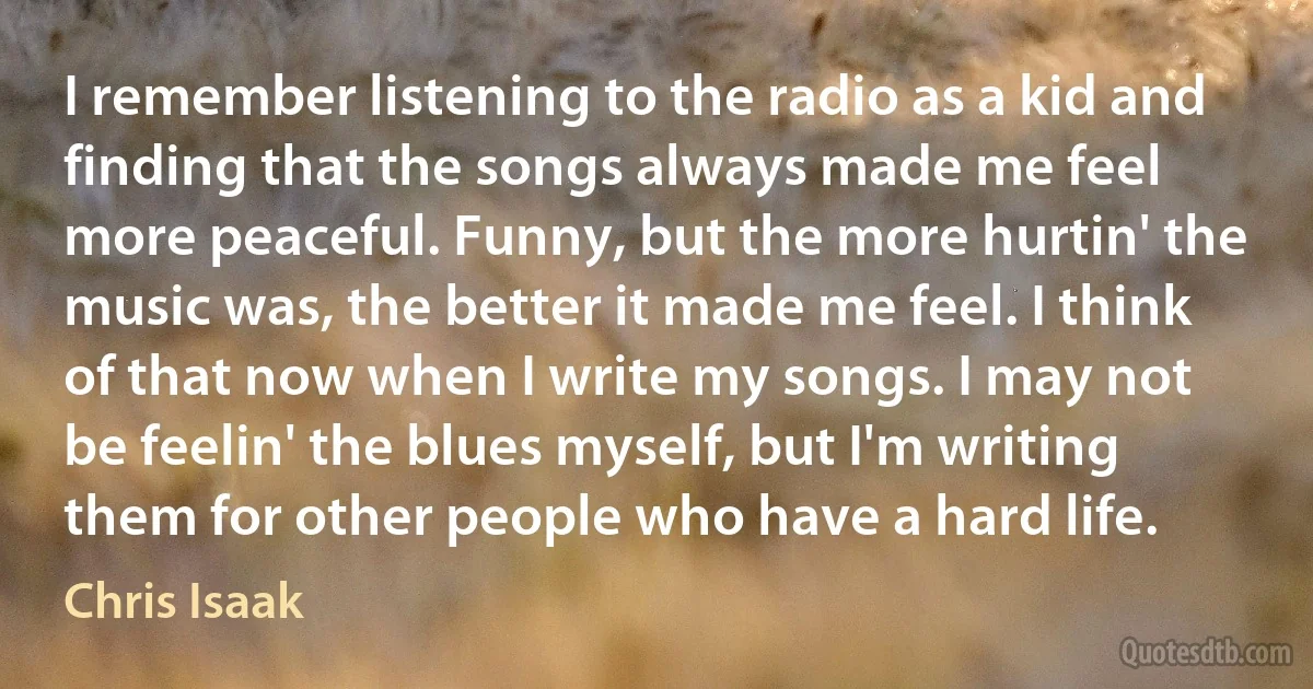 I remember listening to the radio as a kid and finding that the songs always made me feel more peaceful. Funny, but the more hurtin' the music was, the better it made me feel. I think of that now when I write my songs. I may not be feelin' the blues myself, but I'm writing them for other people who have a hard life. (Chris Isaak)