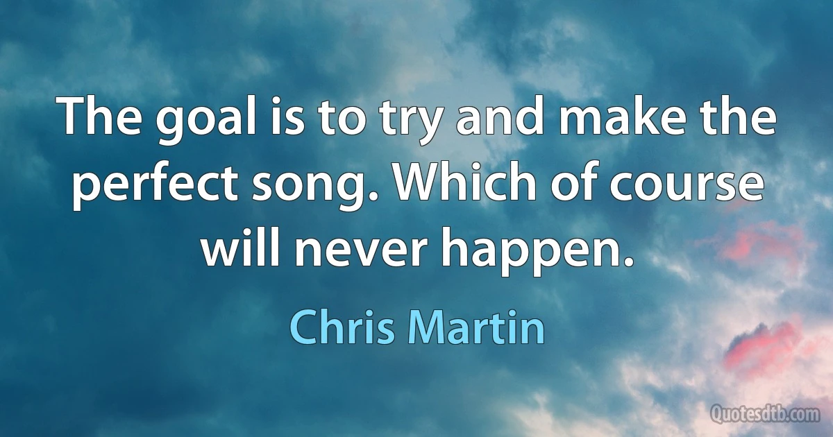 The goal is to try and make the perfect song. Which of course will never happen. (Chris Martin)