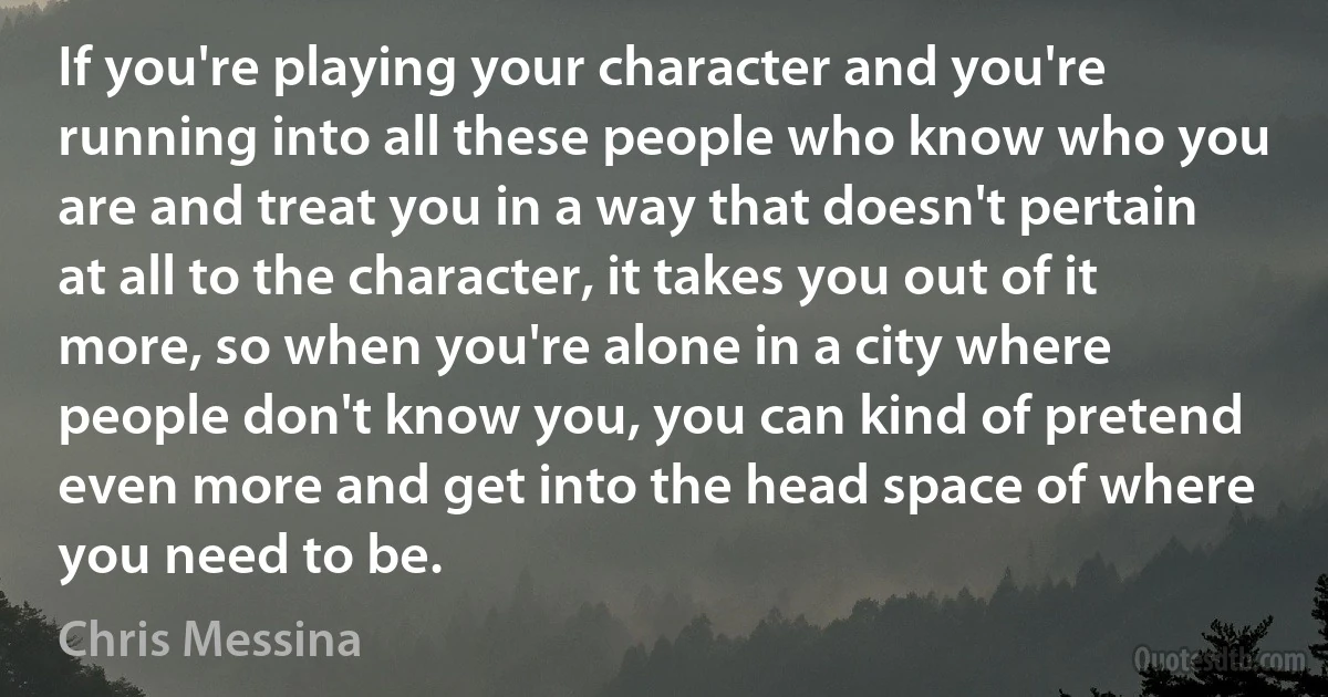 If you're playing your character and you're running into all these people who know who you are and treat you in a way that doesn't pertain at all to the character, it takes you out of it more, so when you're alone in a city where people don't know you, you can kind of pretend even more and get into the head space of where you need to be. (Chris Messina)