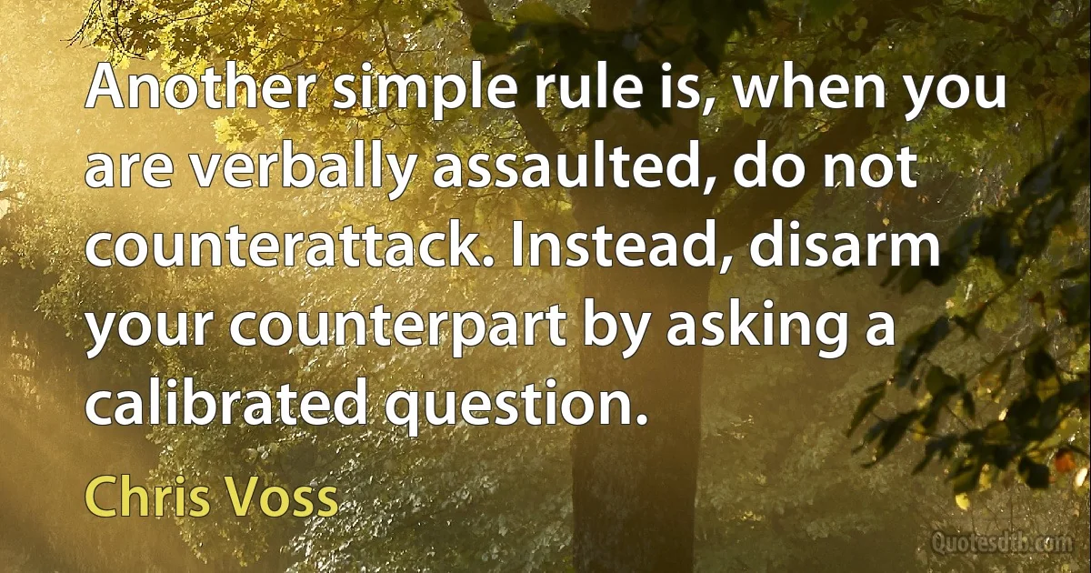 Another simple rule is, when you are verbally assaulted, do not counterattack. Instead, disarm your counterpart by asking a calibrated question. (Chris Voss)