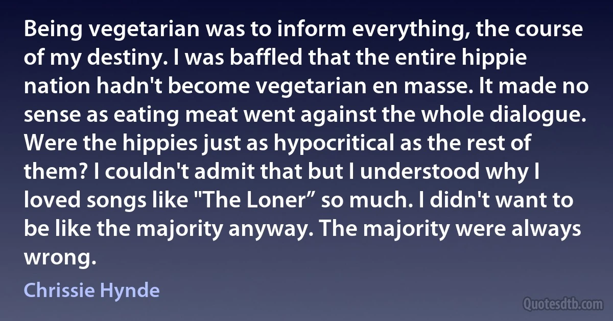 Being vegetarian was to inform everything, the course of my destiny. I was baffled that the entire hippie nation hadn't become vegetarian en masse. It made no sense as eating meat went against the whole dialogue. Were the hippies just as hypocritical as the rest of them? I couldn't admit that but I understood why I loved songs like "The Loner” so much. I didn't want to be like the majority anyway. The majority were always wrong. (Chrissie Hynde)