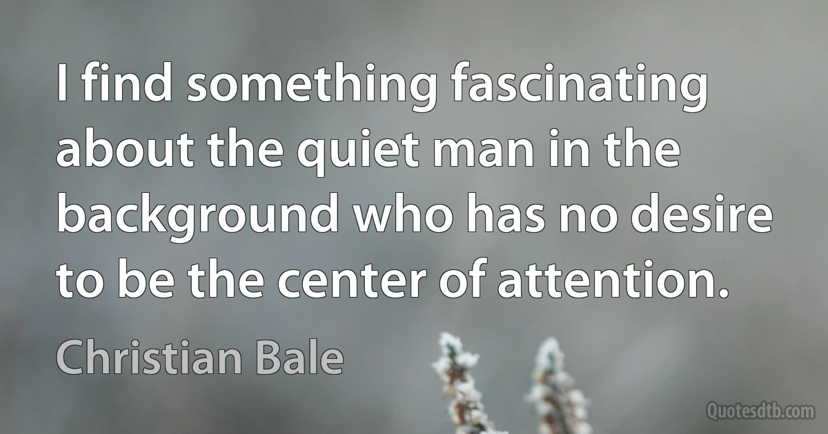 I find something fascinating about the quiet man in the background who has no desire to be the center of attention. (Christian Bale)