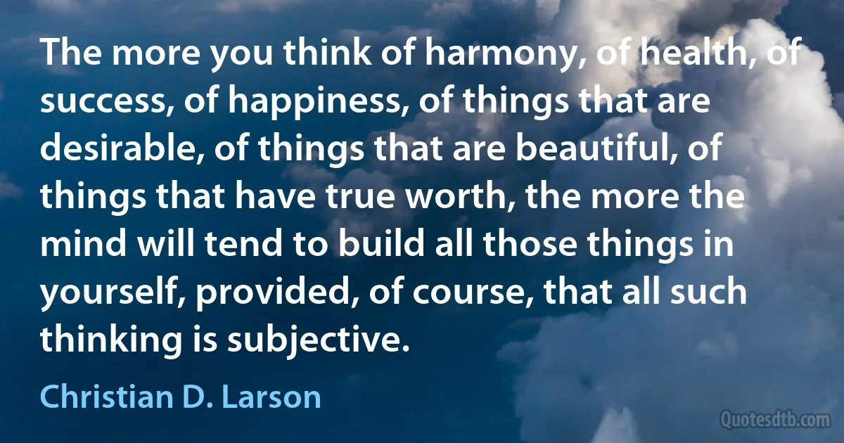 The more you think of harmony, of health, of success, of happiness, of things that are desirable, of things that are beautiful, of things that have true worth, the more the mind will tend to build all those things in yourself, provided, of course, that all such thinking is subjective. (Christian D. Larson)