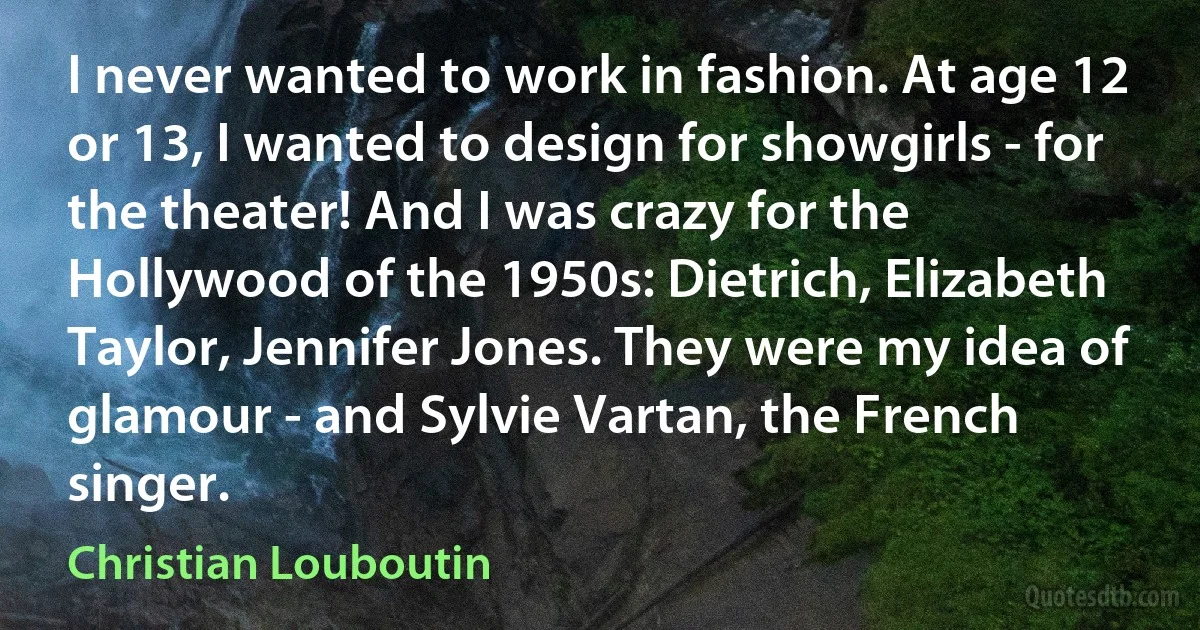 I never wanted to work in fashion. At age 12 or 13, I wanted to design for showgirls - for the theater! And I was crazy for the Hollywood of the 1950s: Dietrich, Elizabeth Taylor, Jennifer Jones. They were my idea of glamour - and Sylvie Vartan, the French singer. (Christian Louboutin)