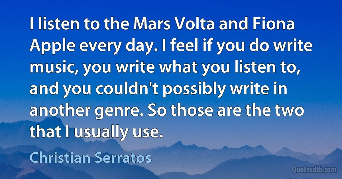 I listen to the Mars Volta and Fiona Apple every day. I feel if you do write music, you write what you listen to, and you couldn't possibly write in another genre. So those are the two that I usually use. (Christian Serratos)