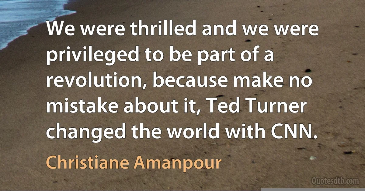 We were thrilled and we were privileged to be part of a revolution, because make no mistake about it, Ted Turner changed the world with CNN. (Christiane Amanpour)