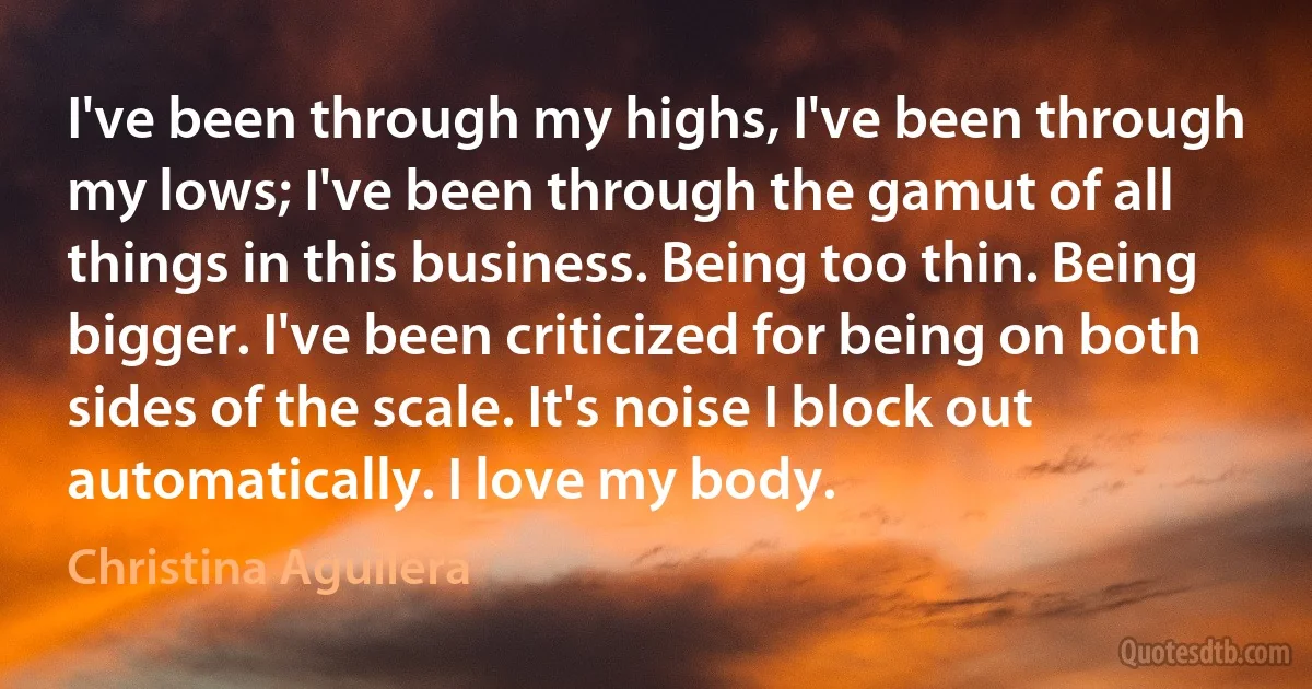 I've been through my highs, I've been through my lows; I've been through the gamut of all things in this business. Being too thin. Being bigger. I've been criticized for being on both sides of the scale. It's noise I block out automatically. I love my body. (Christina Aguilera)