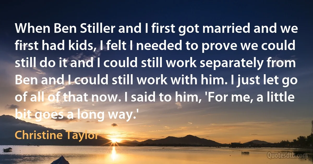 When Ben Stiller and I first got married and we first had kids, I felt I needed to prove we could still do it and I could still work separately from Ben and I could still work with him. I just let go of all of that now. I said to him, 'For me, a little bit goes a long way.' (Christine Taylor)