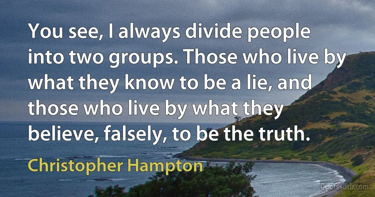 You see, I always divide people into two groups. Those who live by what they know to be a lie, and those who live by what they believe, falsely, to be the truth. (Christopher Hampton)