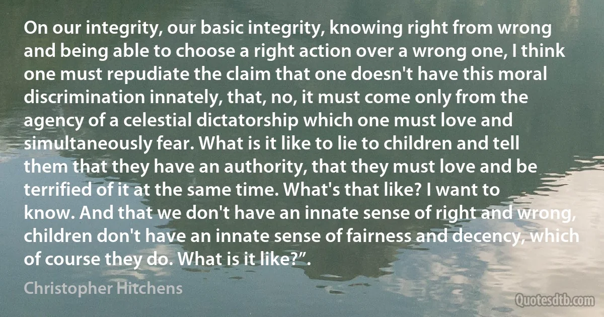 On our integrity, our basic integrity, knowing right from wrong and being able to choose a right action over a wrong one, I think one must repudiate the claim that one doesn't have this moral discrimination innately, that, no, it must come only from the agency of a celestial dictatorship which one must love and simultaneously fear. What is it like to lie to children and tell them that they have an authority, that they must love and be terrified of it at the same time. What's that like? I want to know. And that we don't have an innate sense of right and wrong, children don't have an innate sense of fairness and decency, which of course they do. What is it like?”. (Christopher Hitchens)