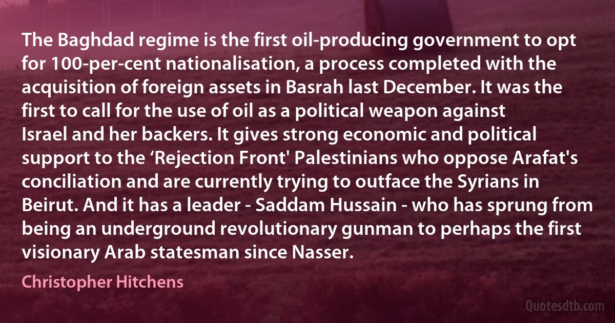 The Baghdad regime is the first oil-producing government to opt for 100-per-cent nationalisation, a process completed with the acquisition of foreign assets in Basrah last December. It was the first to call for the use of oil as a political weapon against Israel and her backers. It gives strong economic and political support to the ‘Rejection Front' Palestinians who oppose Arafat's conciliation and are currently trying to outface the Syrians in Beirut. And it has a leader - Saddam Hussain - who has sprung from being an underground revolutionary gunman to perhaps the first visionary Arab statesman since Nasser. (Christopher Hitchens)