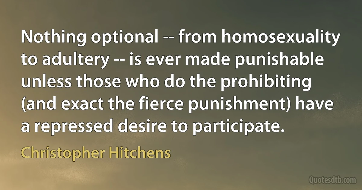 Nothing optional -- from homosexuality to adultery -- is ever made punishable unless those who do the prohibiting (and exact the fierce punishment) have a repressed desire to participate. (Christopher Hitchens)