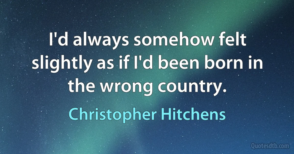 I'd always somehow felt slightly as if I'd been born in the wrong country. (Christopher Hitchens)