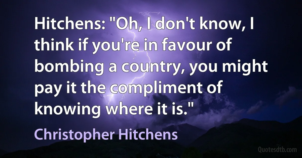 Hitchens: "Oh, I don't know, I think if you're in favour of bombing a country, you might pay it the compliment of knowing where it is." (Christopher Hitchens)