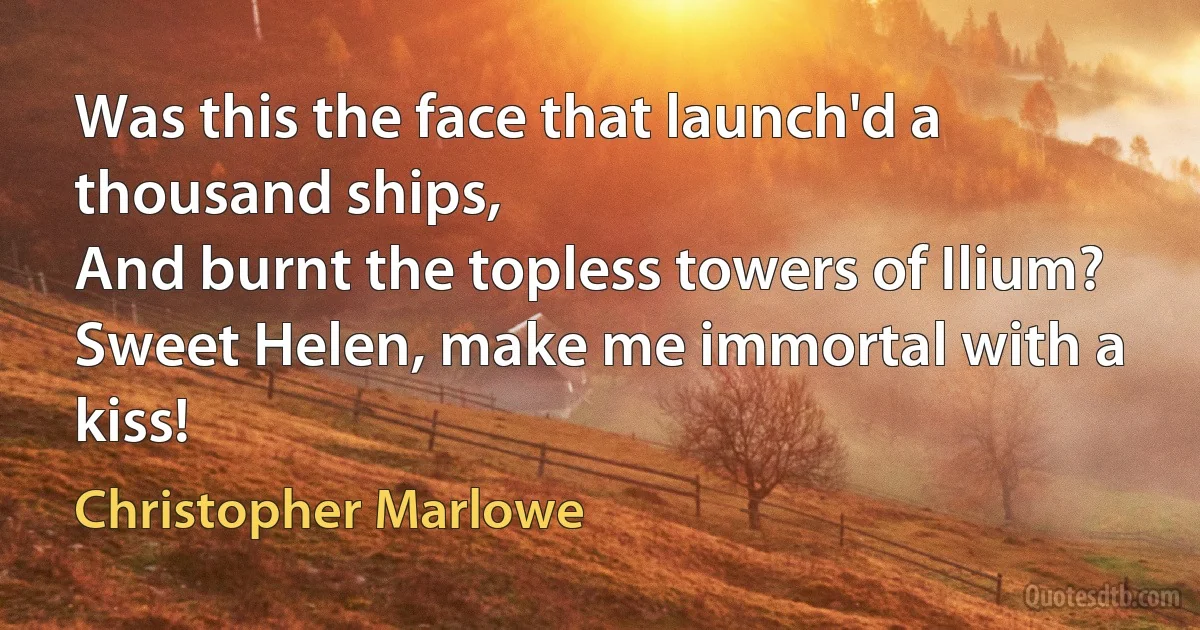 Was this the face that launch'd a thousand ships,
And burnt the topless towers of Ilium?
Sweet Helen, make me immortal with a kiss! (Christopher Marlowe)