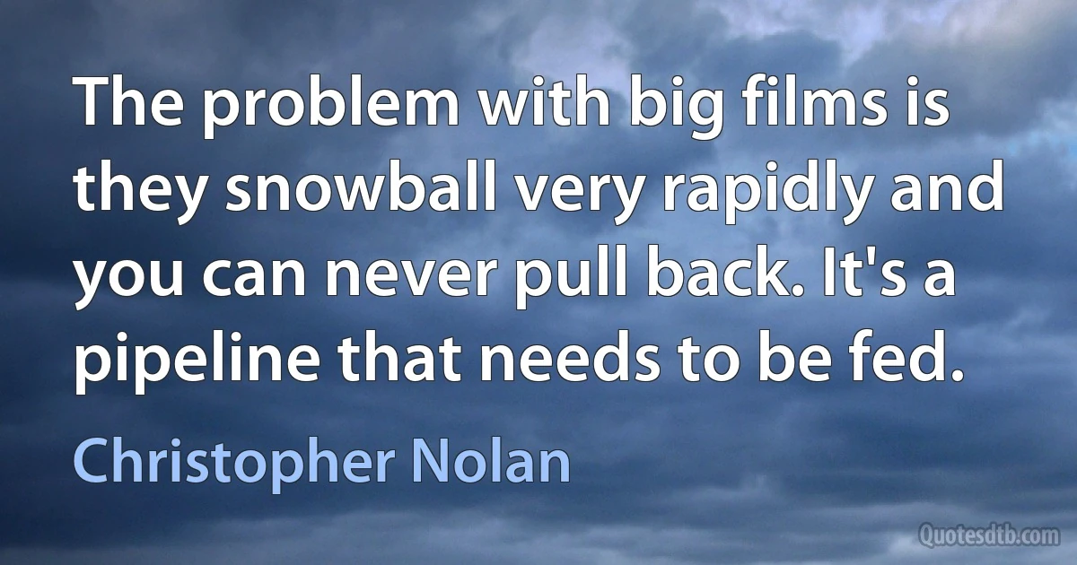 The problem with big films is they snowball very rapidly and you can never pull back. It's a pipeline that needs to be fed. (Christopher Nolan)