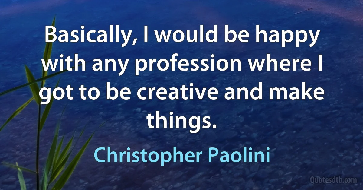 Basically, I would be happy with any profession where I got to be creative and make things. (Christopher Paolini)