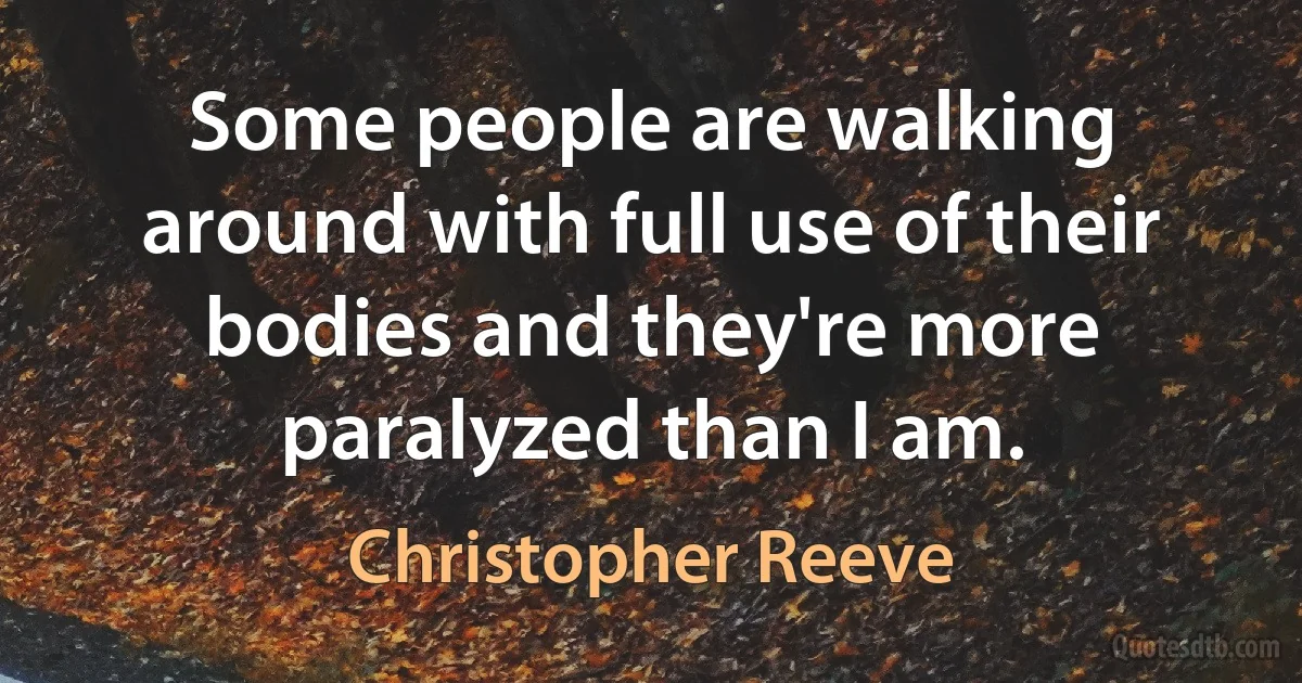 Some people are walking around with full use of their bodies and they're more paralyzed than I am. (Christopher Reeve)