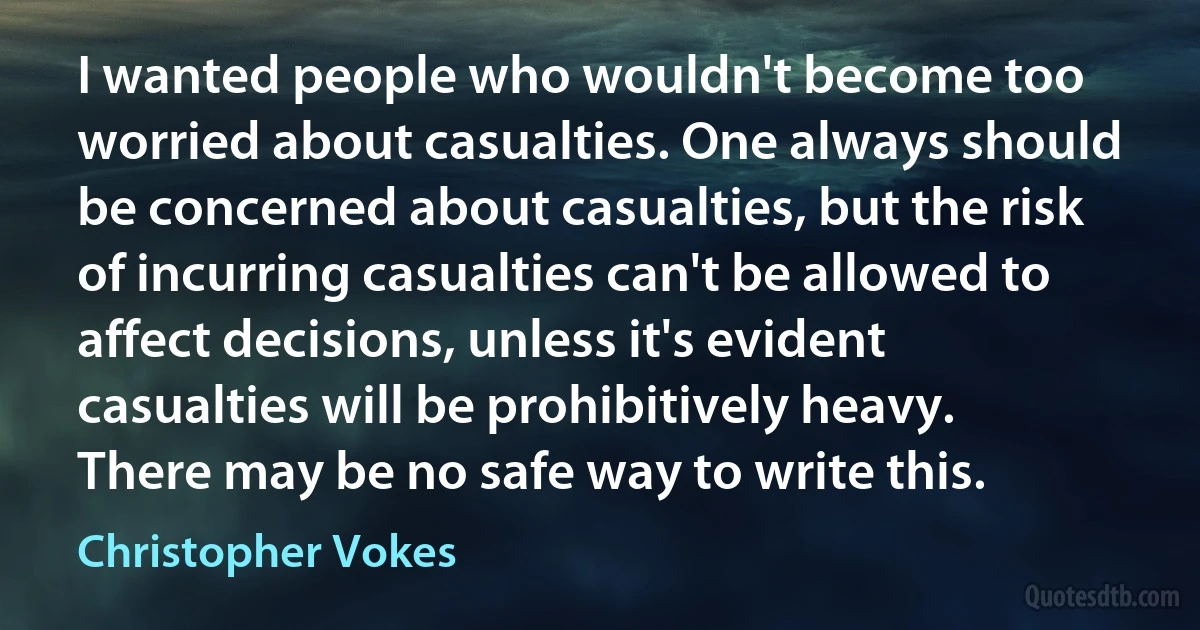 I wanted people who wouldn't become too worried about casualties. One always should be concerned about casualties, but the risk of incurring casualties can't be allowed to affect decisions, unless it's evident casualties will be prohibitively heavy. There may be no safe way to write this. (Christopher Vokes)