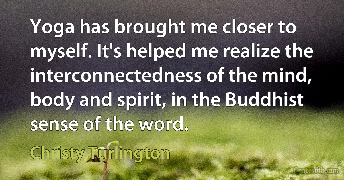 Yoga has brought me closer to myself. It's helped me realize the interconnectedness of the mind, body and spirit, in the Buddhist sense of the word. (Christy Turlington)