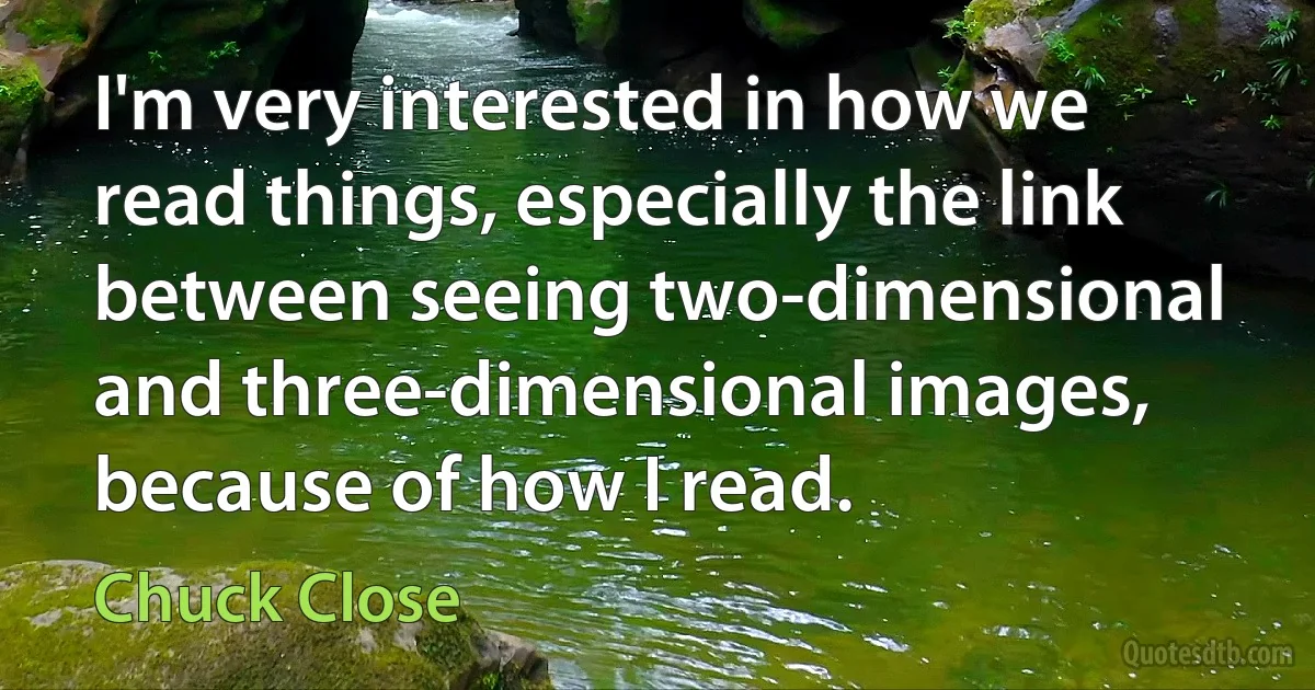 I'm very interested in how we read things, especially the link between seeing two-dimensional and three-dimensional images, because of how I read. (Chuck Close)