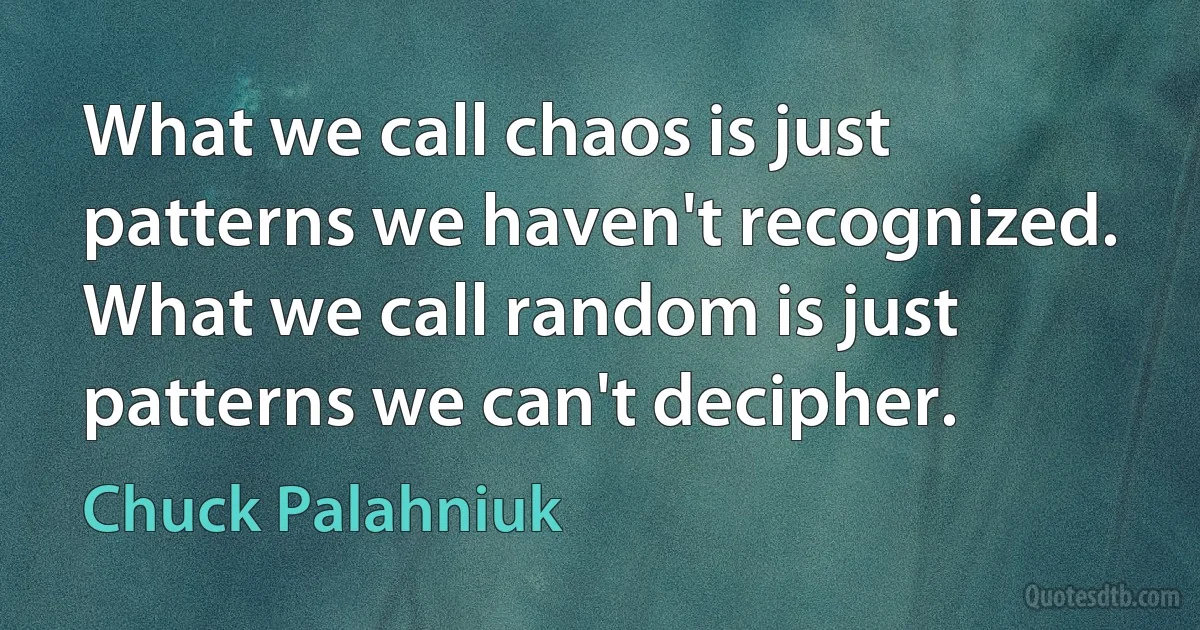 What we call chaos is just patterns we haven't recognized. What we call random is just patterns we can't decipher. (Chuck Palahniuk)