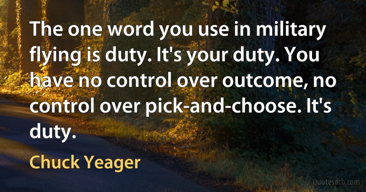 The one word you use in military flying is duty. It's your duty. You have no control over outcome, no control over pick-and-choose. It's duty. (Chuck Yeager)