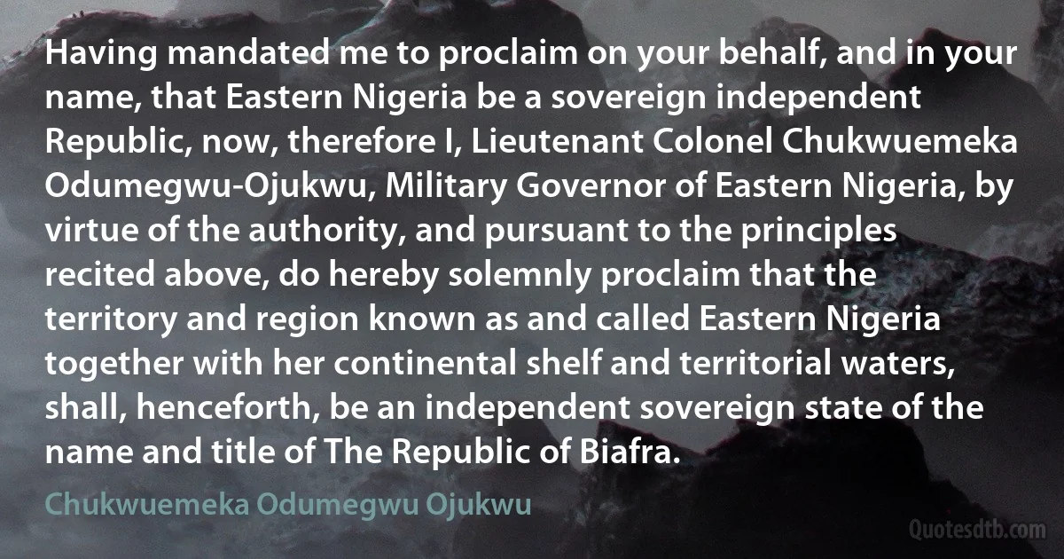 Having mandated me to proclaim on your behalf, and in your name, that Eastern Nigeria be a sovereign independent Republic, now, therefore I, Lieutenant Colonel Chukwuemeka Odumegwu-Ojukwu, Military Governor of Eastern Nigeria, by virtue of the authority, and pursuant to the principles recited above, do hereby solemnly proclaim that the territory and region known as and called Eastern Nigeria together with her continental shelf and territorial waters, shall, henceforth, be an independent sovereign state of the name and title of The Republic of Biafra. (Chukwuemeka Odumegwu Ojukwu)