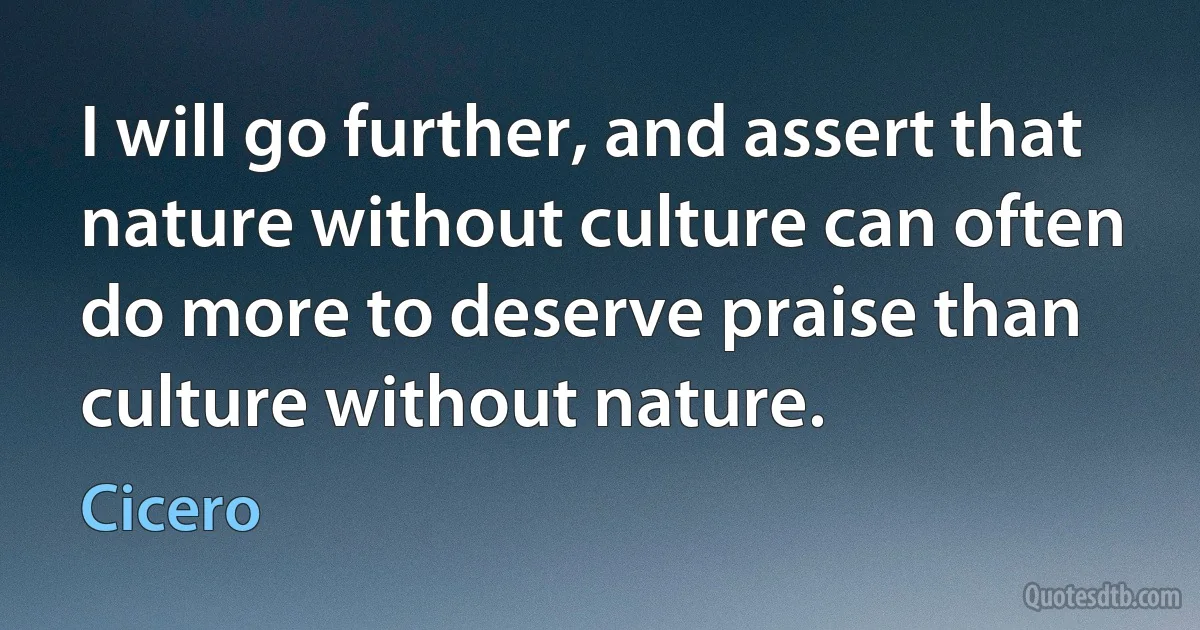 I will go further, and assert that nature without culture can often do more to deserve praise than culture without nature. (Cicero)