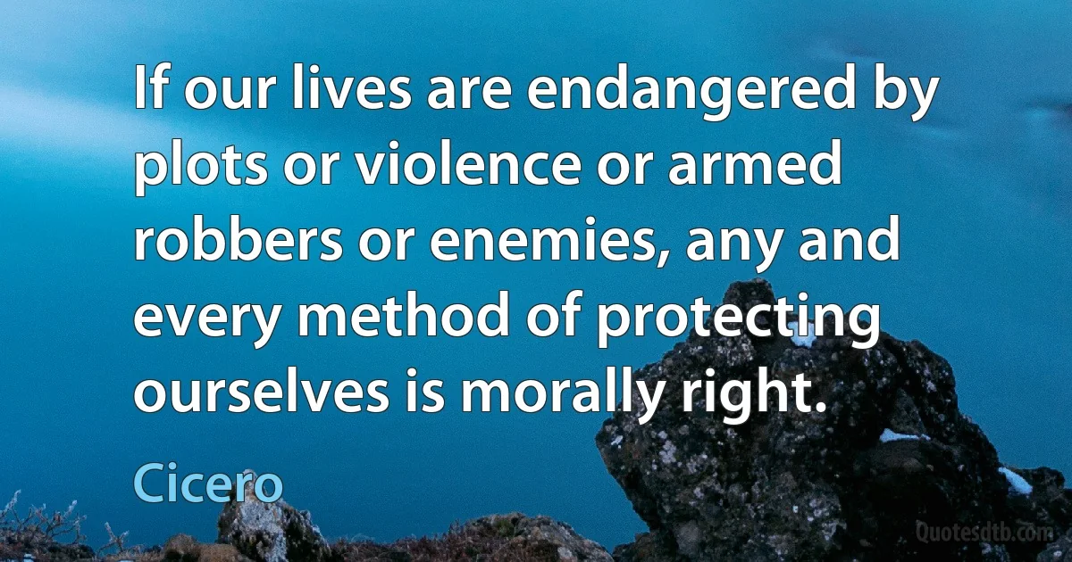 If our lives are endangered by plots or violence or armed robbers or enemies, any and every method of protecting ourselves is morally right. (Cicero)