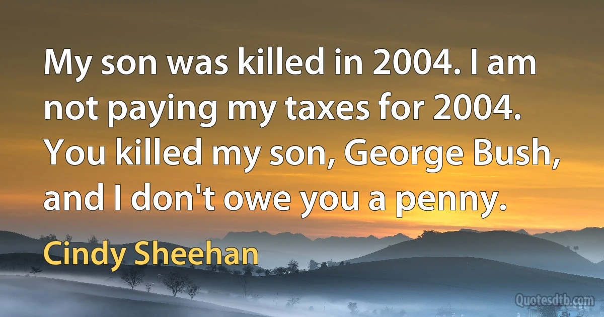 My son was killed in 2004. I am not paying my taxes for 2004. You killed my son, George Bush, and I don't owe you a penny. (Cindy Sheehan)