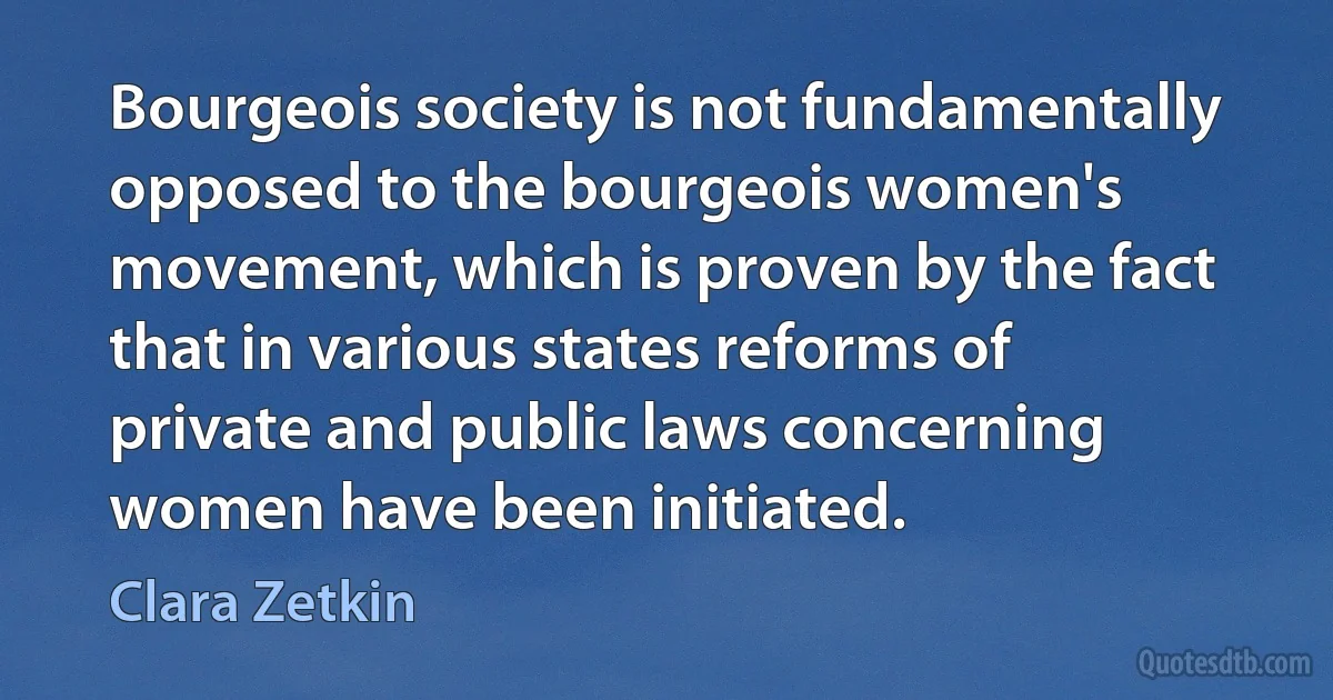 Bourgeois society is not fundamentally opposed to the bourgeois women's movement, which is proven by the fact that in various states reforms of private and public laws concerning women have been initiated. (Clara Zetkin)