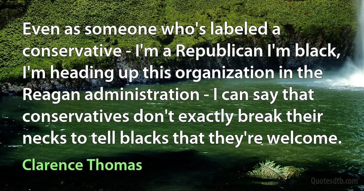 Even as someone who's labeled a conservative - I'm a Republican I'm black, I'm heading up this organization in the Reagan administration - I can say that conservatives don't exactly break their necks to tell blacks that they're welcome. (Clarence Thomas)