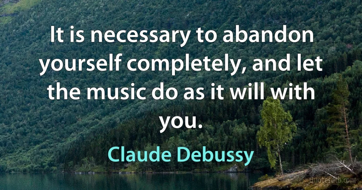 It is necessary to abandon yourself completely, and let the music do as it will with you. (Claude Debussy)